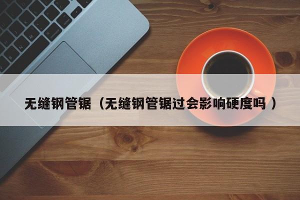 無縫鋼管鋸（無縫鋼管鋸過會(huì)影響硬度嗎 ）
