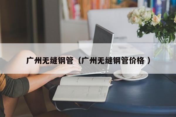 廣州無(wú)縫鋼管（廣州無(wú)縫鋼管價(jià)格 ）