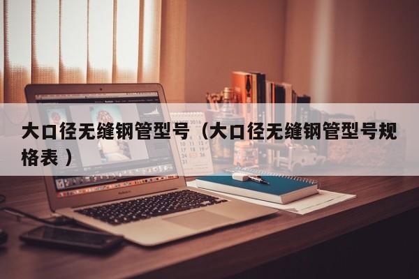 大口徑無(wú)縫鋼管型號(hào)（大口徑無(wú)縫鋼管型號(hào)規(guī)格表 ）