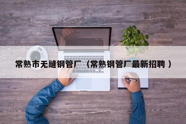 常熟市無(wú)縫鋼管廠（常熟鋼管廠最新招聘 ）