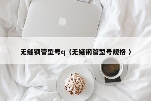 無(wú)縫鋼管型號(hào)q（無(wú)縫鋼管型號(hào)規(guī)格 ）