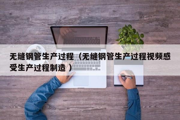 無縫鋼管生產(chǎn)過程（無縫鋼管生產(chǎn)過程視頻感受生產(chǎn)過程制造 ）